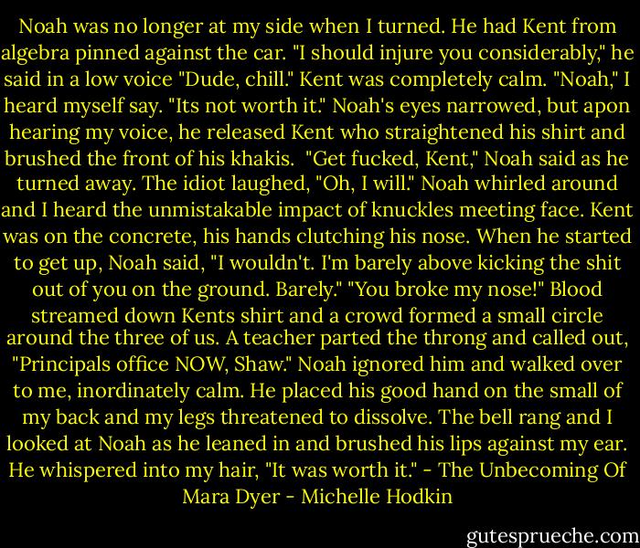 Noah was no longer at my side when I turned. He had Kent from algebra pinned against the car. "I should injure you considerably," he said in a low voice<br />"Dude, chill." Kent was completely calm.<br />"Noah," I heard myself say. "Its not worth it."<br />Noah's eyes narrowed, but apon hearing my voice, he released Kent who straightened his shirt and brushed the front of his khakis. <br />"Get fucked, Kent," Noah said as he turned away.<br />The idiot laughed, "Oh, I will."<br />Noah whirled around and I heard the unmistakable impact of knuckles meeting face. Kent was on the concrete, his hands clutching his nose. When he started to get up, Noah said, "I wouldn't. I'm barely above kicking the shit out of you on the ground. Barely."<br />"You broke my nose!" Blood streamed down Kents shirt and a crowd formed a small circle around the three of us. A teacher parted the throng and called out, "Principals office NOW, Shaw."<br />Noah ignored him and walked over to me, inordinately calm. He placed his good hand on the small of my back and my legs threatened to dissolve. The bell rang and I looked at Noah as he leaned in and brushed his lips against my ear.<br />He whispered into my hair, "It was worth it." - The Unbecoming Of Mara Dyer - Michelle Hodkin