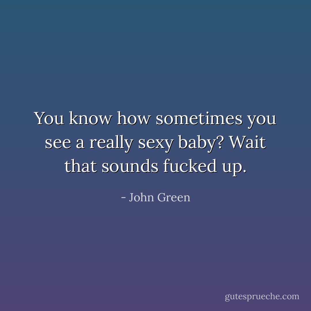 You know how sometimes you see a really sexy baby? Wait that sounds fucked up. - John Green