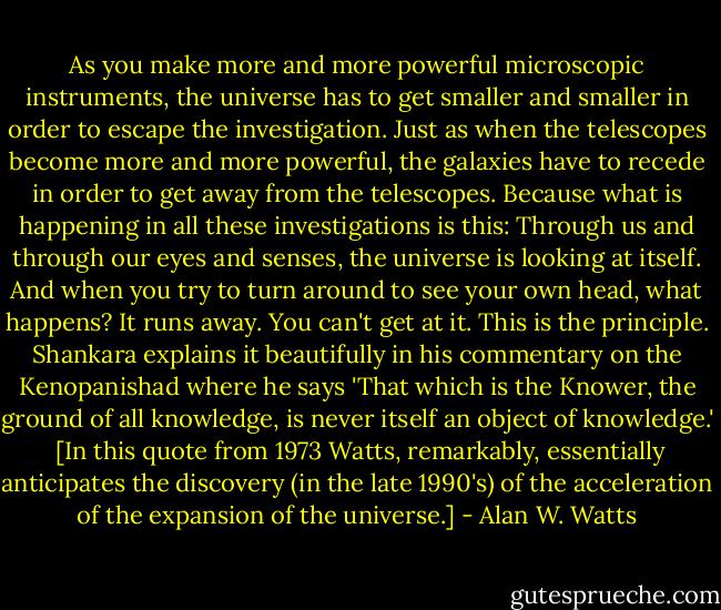 As you make more and more powerful microscopic instruments, the universe has to get smaller and smaller in order to escape the investigation. Just as when the telescopes become more and more powerful, the galaxies have to recede in order to get away from the telescopes. Because what is happening in all these investigations is this: Through us and through our eyes and senses, the universe is looking at itself. And when you try to turn around to see your own head, what happens? It runs away. You can't get at it. This is the principle. Shankara explains it beautifully in his commentary on the Kenopanishad where he says 'That which is the Knower, the ground of all knowledge, is never itself an object of knowledge.'<br /><br />[In this quote from 1973 Watts, remarkably, essentially anticipates the discovery (in the late 1990's) of the acceleration of the expansion of the universe.] - Alan W. Watts
