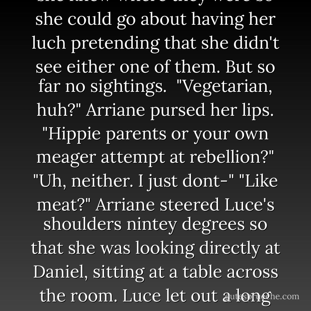Im a vegetarian," Luce said. She was glancing around the tables , looking for two people in particular. Daniel and Cam. She'd just feel more at ease is she knew where they were so she could go about having her luch pretending that she didn't see either one of them. But so far no sightings. <br />"Vegetarian, huh?" Arriane pursed her lips. "Hippie parents or your own meager attempt at rebellion?"<br />"Uh, neither. I just dont-"<br />"Like meat?" Arriane steered Luce's shoulders nintey degrees so that she was looking directly at Daniel, sitting at a table across the room. Luce let out a long exhale. There he was.<br />"Now, does that go for all meat?" Arriane sang loudly. "Like you wouldn't sink your teeth into him?" - Fallen - Lauren Kate