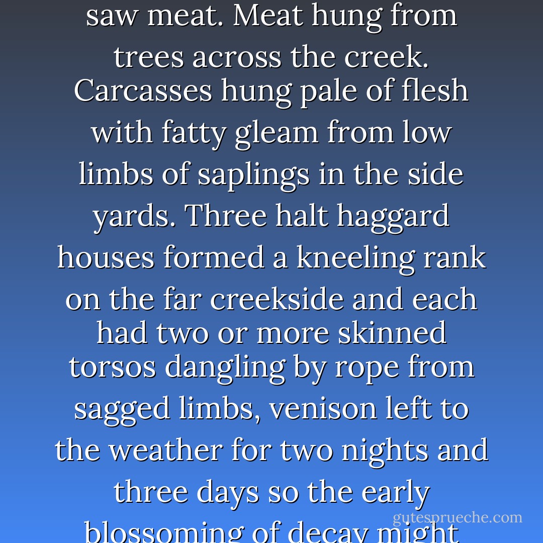 Ree Dolly stood at the break of day on her cold front steps and smelled coming flurries and saw meat. Meat hung from trees across the creek. Carcasses hung pale of flesh with fatty gleam from low limbs of saplings in the side yards. Three halt haggard houses formed a kneeling rank on the far creekside and each had two or more skinned torsos dangling by rope from sagged limbs, venison left to the weather for two nights and three days so the early blossoming of decay might round the flavor, sweeten that meat to the bone. - Daniel Woodrell