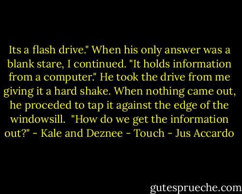 Its a flash drive." When his only answer was a blank stare, I continued. "It holds information from a computer." He took the drive from me giving it a hard shake. When nothing came out, he proceded to tap it against the edge of the windowsill. <br />"How do we get the information out?" - Kale and Deznee - Touch - Jus Accardo