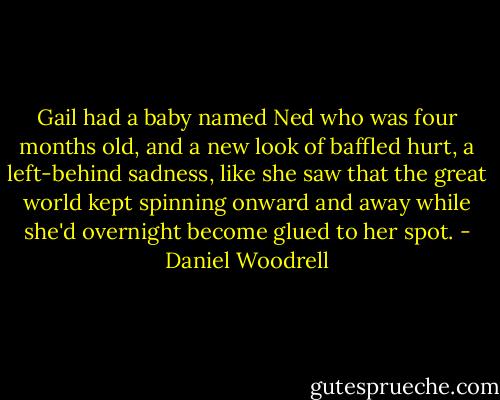 Gail had a baby named Ned who was four months old, and a new look of baffled hurt, a left-behind sadness, like she saw that the great world kept spinning onward and away while she'd overnight become glued to her spot. - Daniel Woodrell