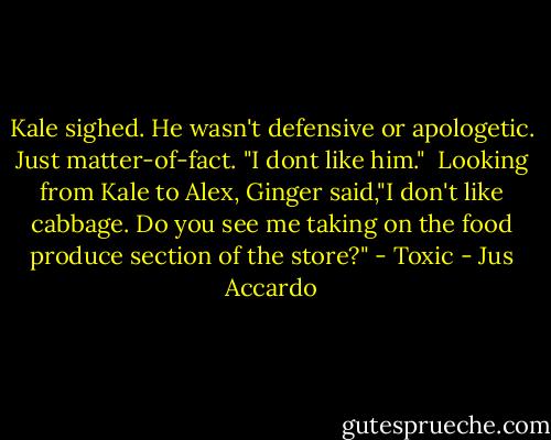 Kale sighed. He wasn't defensive or apologetic. Just matter-of-fact. "I dont like him." <br />Looking from Kale to Alex, Ginger said,"I don't like cabbage. Do you see me taking on the food produce section of the store?" - Toxic - Jus Accardo