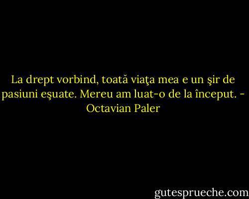 La drept vorbind, toată viaţa mea e un şir de pasiuni eşuate.<br />Mereu am luat-o de la început. - Octavian Paler