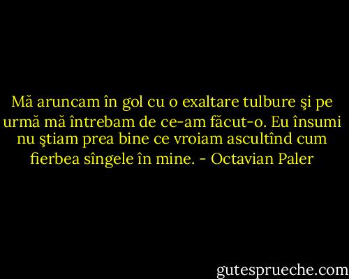 Mă aruncam în gol cu o exaltare tulbure şi pe urmă mă întrebam de<br />ce-am făcut-o. Eu însumi nu ştiam prea bine ce vroiam ascultînd<br />cum fierbea sîngele în mine. - Octavian Paler