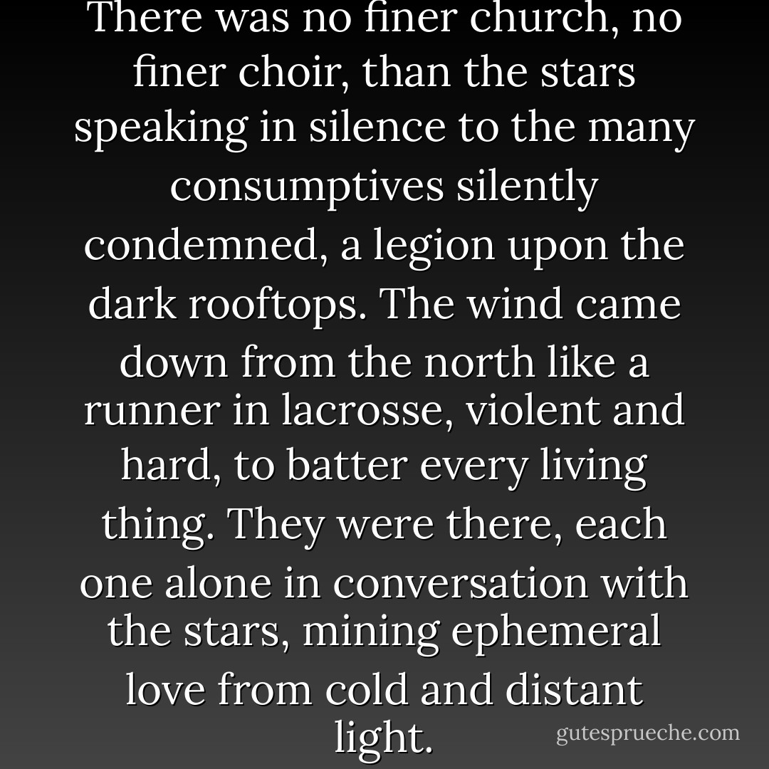 Rigel, Betelgeuse, and Orion. There was no finer church, no finer choir, than the stars speaking in silence to the many consumptives silently condemned, a legion upon the dark rooftops. The wind came down from the north like a runner in lacrosse, violent and hard, to batter every living thing. They were there, each one alone in conversation with the stars, mining ephemeral love from cold and distant light. - Mark Helprin