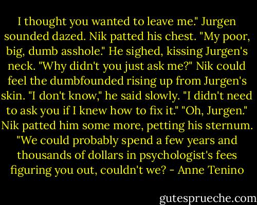 I thought you wanted to leave me." Jurgen sounded dazed.<br />Nik patted his chest. "My poor, big, dumb asshole." He sighed, kissing Jurgen's neck. "Why didn't you just ask me?"<br />Nik could feel the dumbfounded rising up from Jurgen's skin. "I don't know," he said slowly. "I didn't need to ask you if I knew how to fix it."<br />"Oh, Jurgen." Nik patted him some more, petting his sternum. "We could probably spend a few years and thousands of dollars in psychologist's fees figuring you out, couldn't we? - Anne Tenino