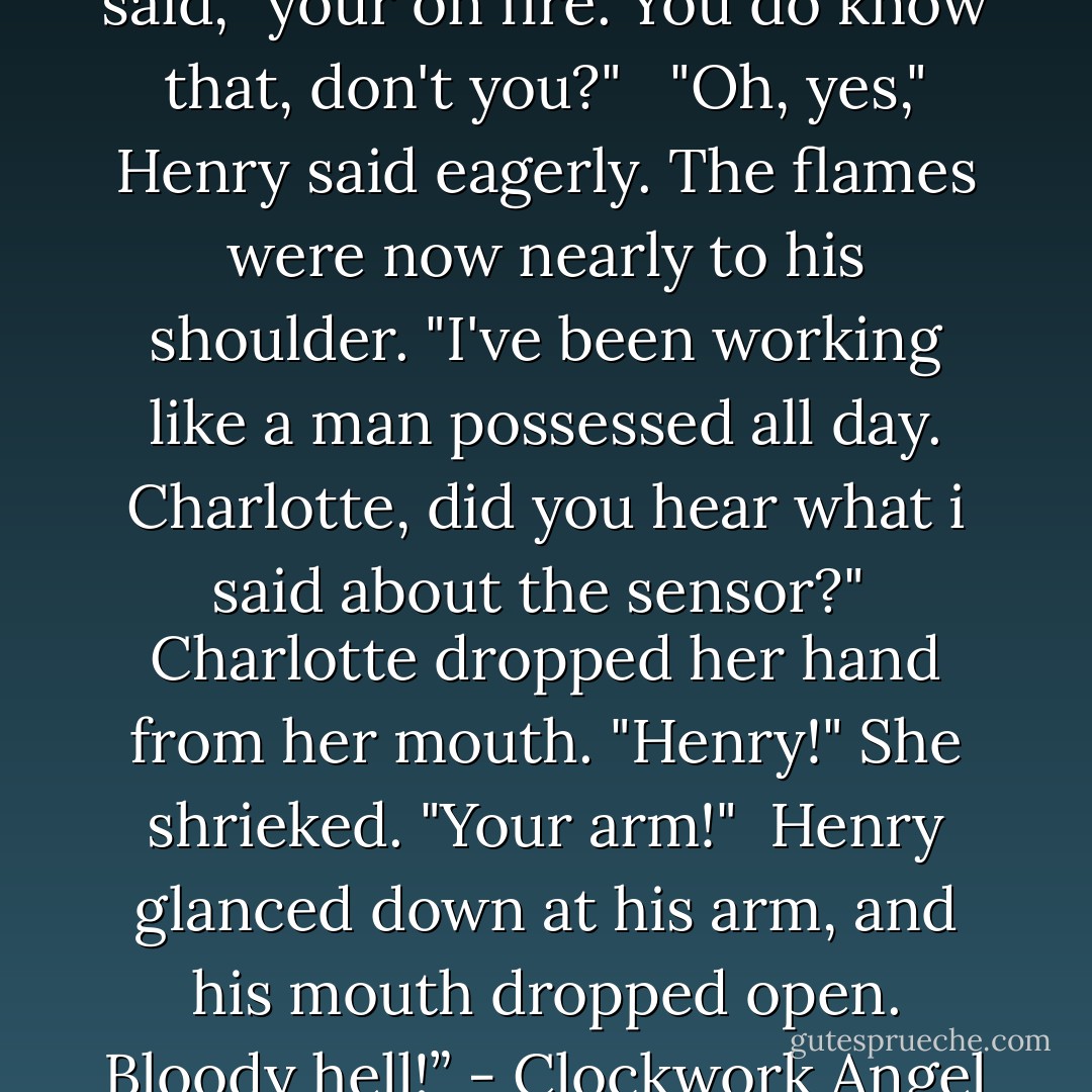 Will interrupted. "Henry," he said, "your on fire. You do know that, don't you?" <br /><br />"Oh, yes," Henry said eagerly. The flames were now nearly to his shoulder. "I've been working like a man possessed all day. Charlotte, did you hear what i said about the sensor?" <br />Charlotte dropped her hand from her mouth. "Henry!" She shrieked. "Your arm!" <br />Henry glanced down at his arm, and his mouth dropped open.<br />Bloody hell!” - Clockwork Angel - Cassandra Clare