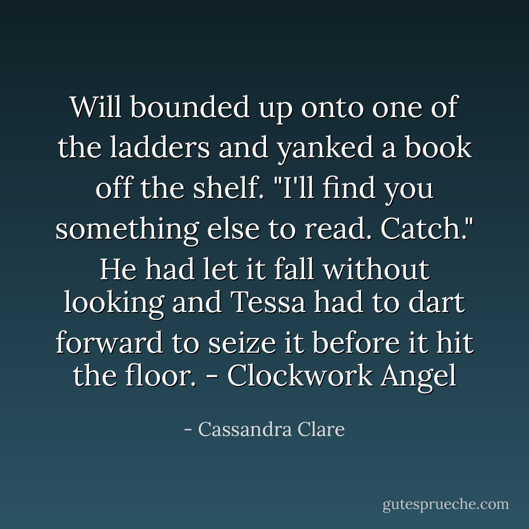 Will bounded up onto one of the ladders and yanked a book off the shelf. "I'll find you something else to read. Catch." He had let it fall without looking and Tessa had to dart forward to seize it before it hit the floor. - Clockwork Angel - Cassandra Clare