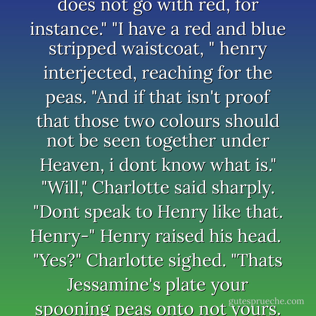 Blue does not go with everything," Will told her. "It does not go with red, for instance."<br />"I have a red and blue stripped waistcoat, " henry interjected, reaching for the peas.<br />"And if that isn't proof that those two colours should not be seen together under Heaven, i dont know what is."<br />"Will," Charlotte said sharply. "Dont speak to Henry like that. Henry-" Henry raised his head. <br />"Yes?" Charlotte sighed.<br />"Thats Jessamine's plate your spooning peas onto not yours. Do pay attention, darling. - Cassandra Clare