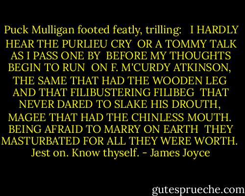 Puck Mulligan footed featly, trilling:<br /><br /> I HARDLY HEAR THE PURLIEU CRY<br /> OR A TOMMY TALK AS I PASS ONE BY<br /> BEFORE MY THOUGHTS BEGIN TO RUN<br /> ON F. M'CURDY ATKINSON,<br /> THE SAME THAT HAD THE WOODEN LEG<br /> AND THAT FILIBUSTERING FILIBEG<br /> THAT NEVER DARED TO SLAKE HIS DROUTH,<br /> MAGEE THAT HAD THE CHINLESS MOUTH.<br /> BEING AFRAID TO MARRY ON EARTH<br /> THEY MASTURBATED FOR ALL THEY WERE WORTH.<br /><br />Jest on. Know thyself. - James Joyce