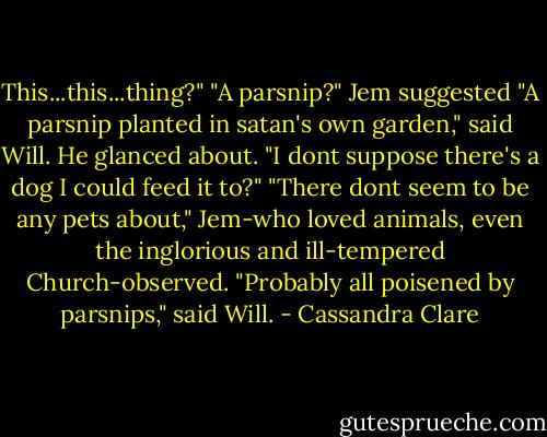 This...this...thing?"<br />"A parsnip?" Jem suggested<br />"A parsnip planted in satan's own garden," said Will. He glanced about. "I dont suppose there's a dog I could feed it to?"<br />"There dont seem to be any pets about," Jem-who loved animals, even the inglorious and ill-tempered Church-observed.<br />"Probably all poisened by parsnips," said Will. - Cassandra Clare