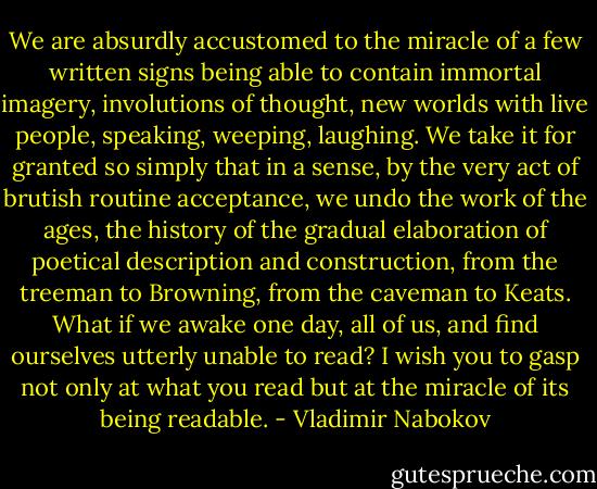 We are absurdly accustomed to the miracle of a few written signs being able to contain immortal imagery, involutions of thought, new worlds with live people, speaking, weeping, laughing. We take it for granted so simply that in a sense, by the very act of brutish routine acceptance, we undo the work of the ages, the history of the gradual elaboration of poetical description and construction, from the treeman to Browning, from the caveman to Keats. What if we awake one day, all of us, and find ourselves utterly unable to read? I wish you to gasp not only at what you read but at the miracle of its being readable. - Vladimir Nabokov