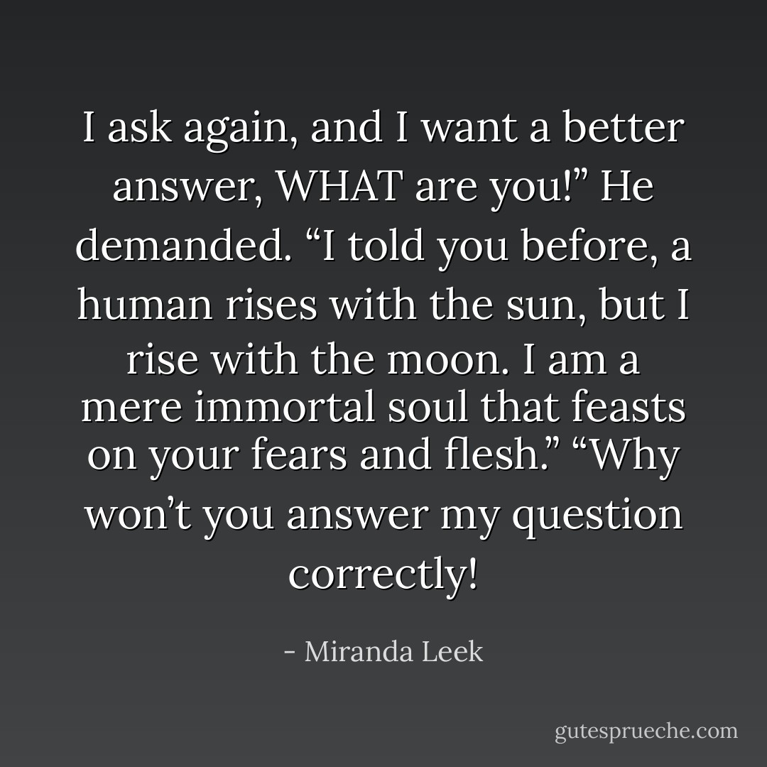 I ask again, and I want a better answer, WHAT are you!” He demanded.<br />“I told you before, a human rises with the sun, but I rise with the moon. I am a mere immortal soul that feasts on your fears and flesh.”<br />“Why won’t you answer my question correctly! - Miranda Leek