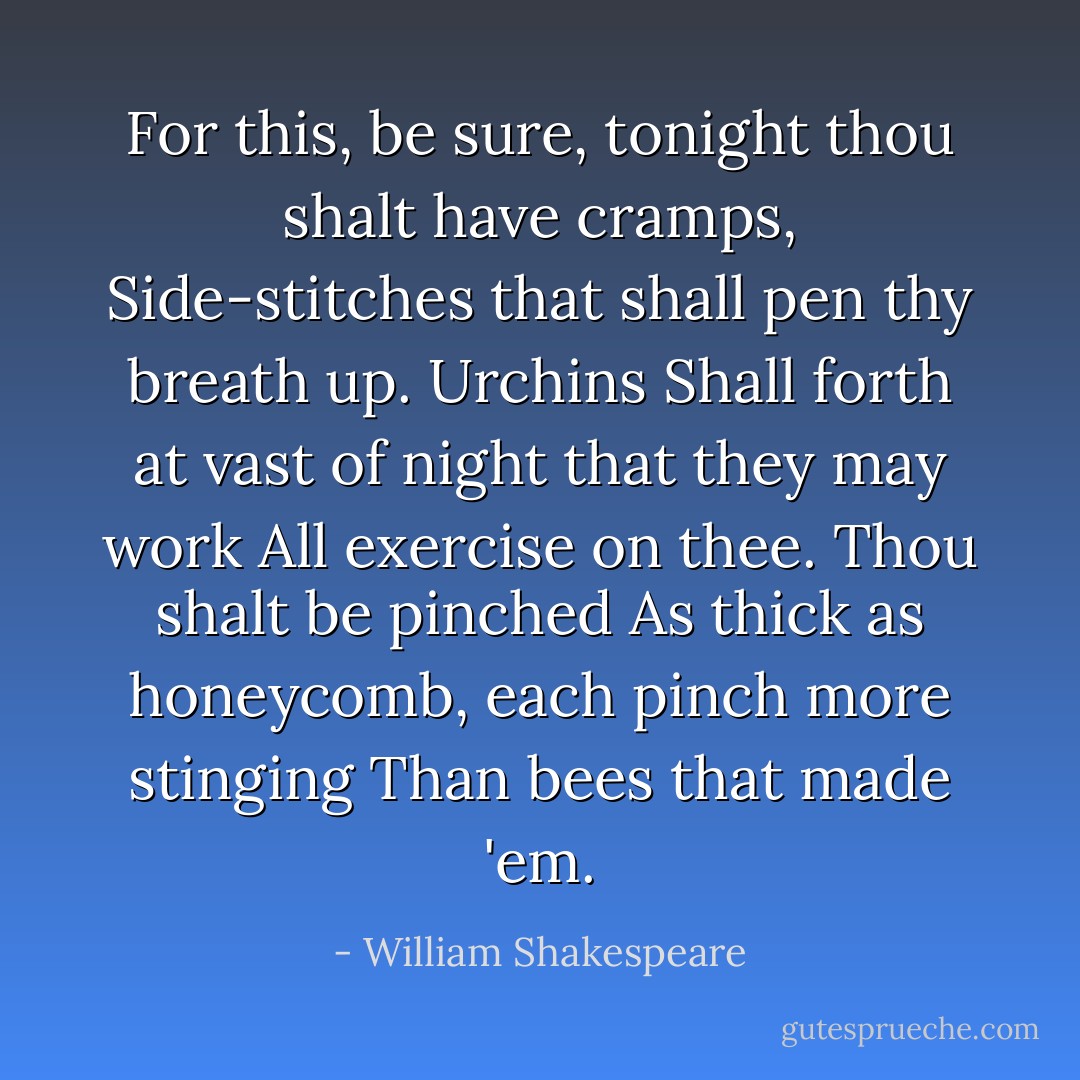 For this, be sure, tonight thou shalt have cramps,<br />Side-stitches that shall pen thy breath up. Urchins<br />Shall forth at vast of night that they may work<br />All exercise on thee. Thou shalt be pinched<br />As thick as honeycomb, each pinch more stinging<br />Than bees that made 'em. - William Shakespeare