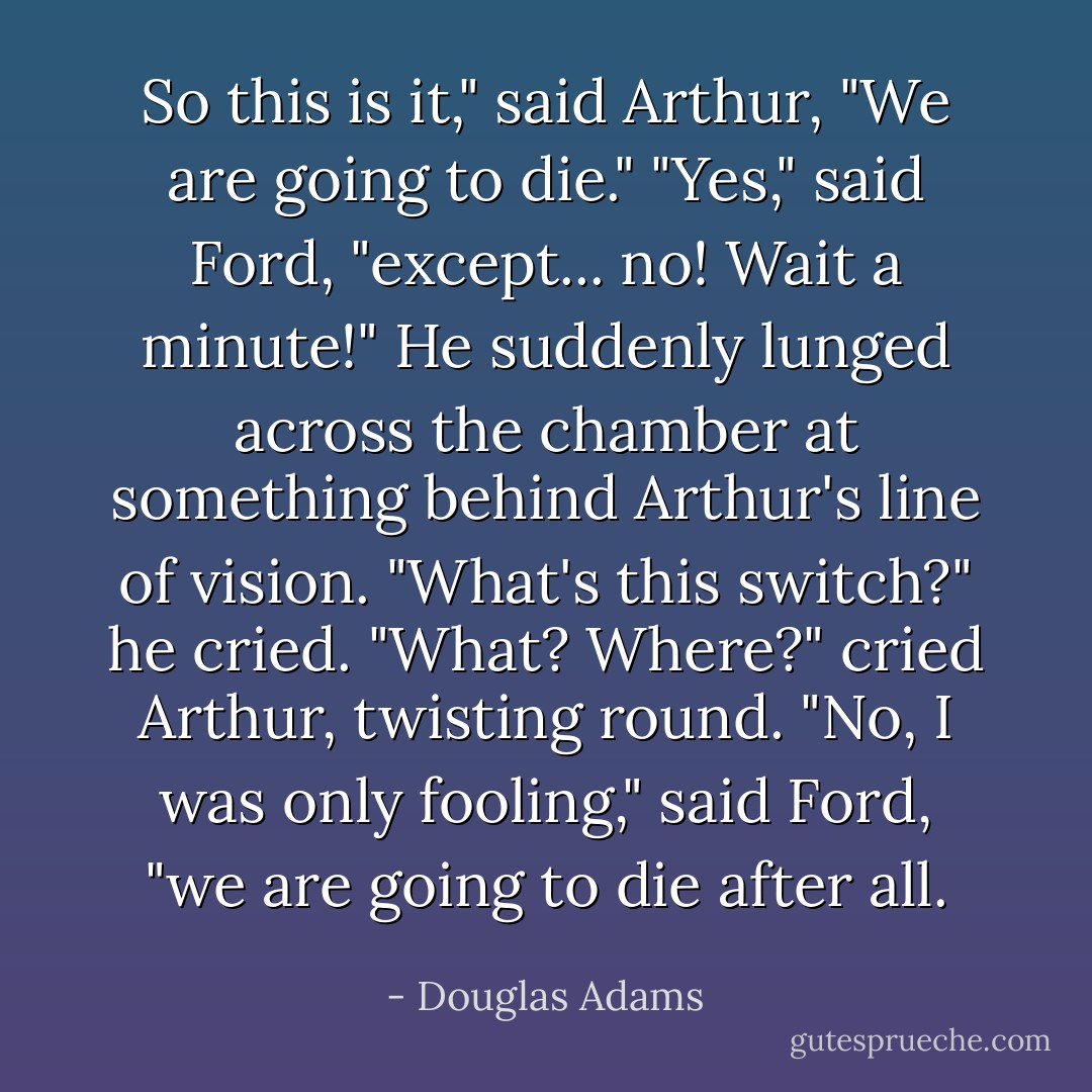 So this is it," said Arthur, "We are going to die."<br />"Yes," said Ford, "except... no! Wait a minute!" He suddenly lunged across the chamber at something behind Arthur's line of vision. "What's this switch?" he cried.<br />"What? Where?" cried Arthur, twisting round.<br />"No, I was only fooling," said Ford, "we are going to die after all. - Douglas Adams