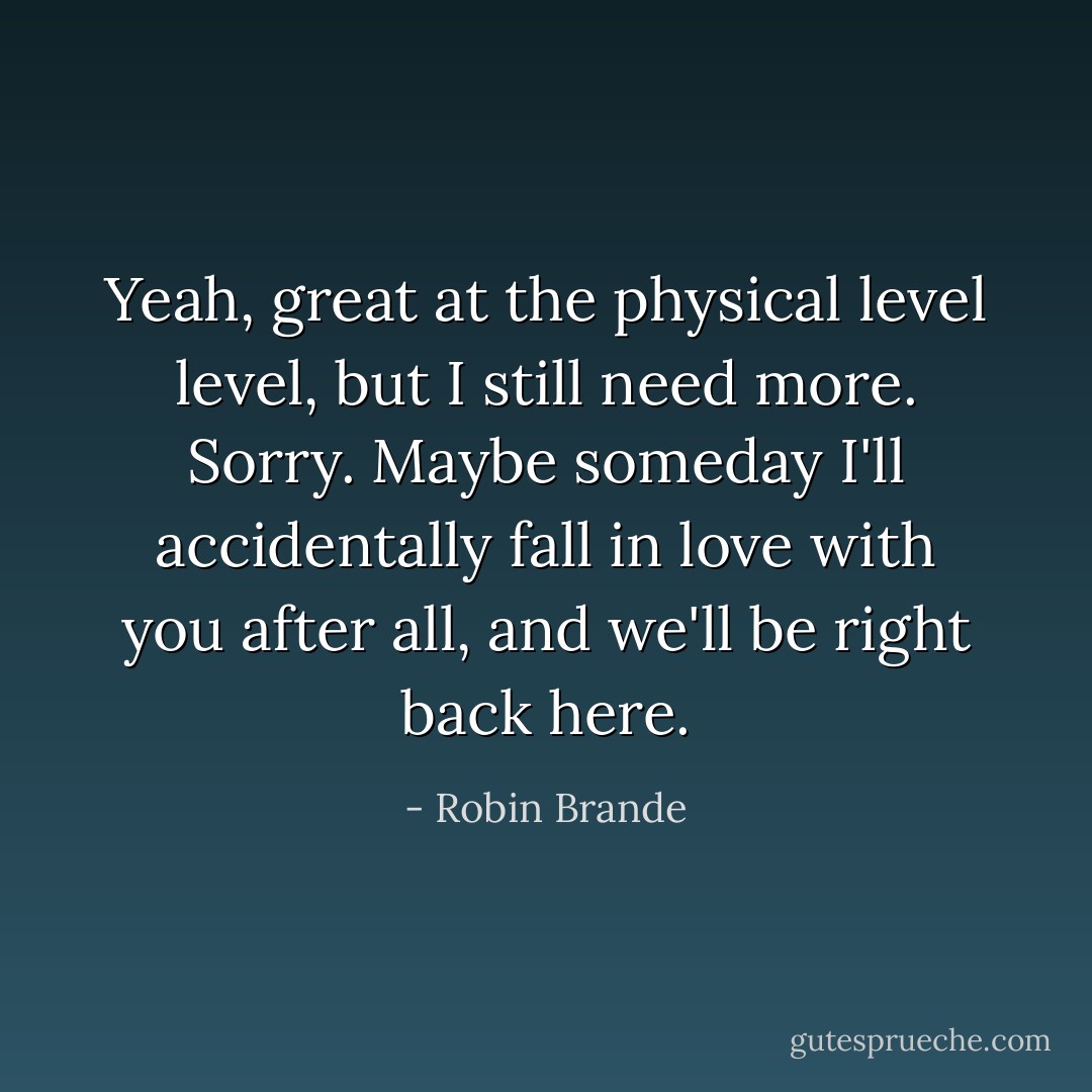 Yeah, great at the physical level level, but I still need more. Sorry. Maybe someday I'll accidentally fall in love with you after all, and we'll be right back here. - Robin Brande