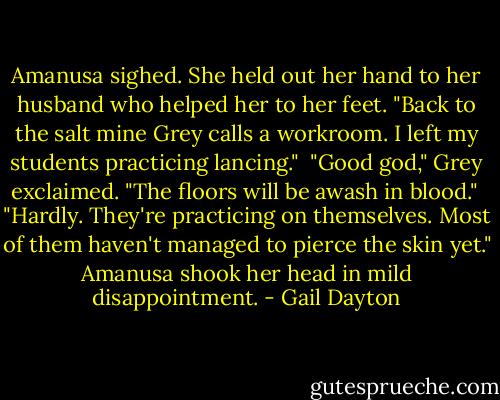 Amanusa sighed. She held out her hand to her husband who helped her to her feet. "Back to the salt mine Grey calls a workroom. I left my students practicing lancing."<br /><br />"Good god," Grey exclaimed. "The floors will be awash in blood."<br /><br />"Hardly. They're practicing on themselves. Most of them haven't managed to pierce the skin yet." Amanusa shook her head in mild disappointment. - Gail Dayton