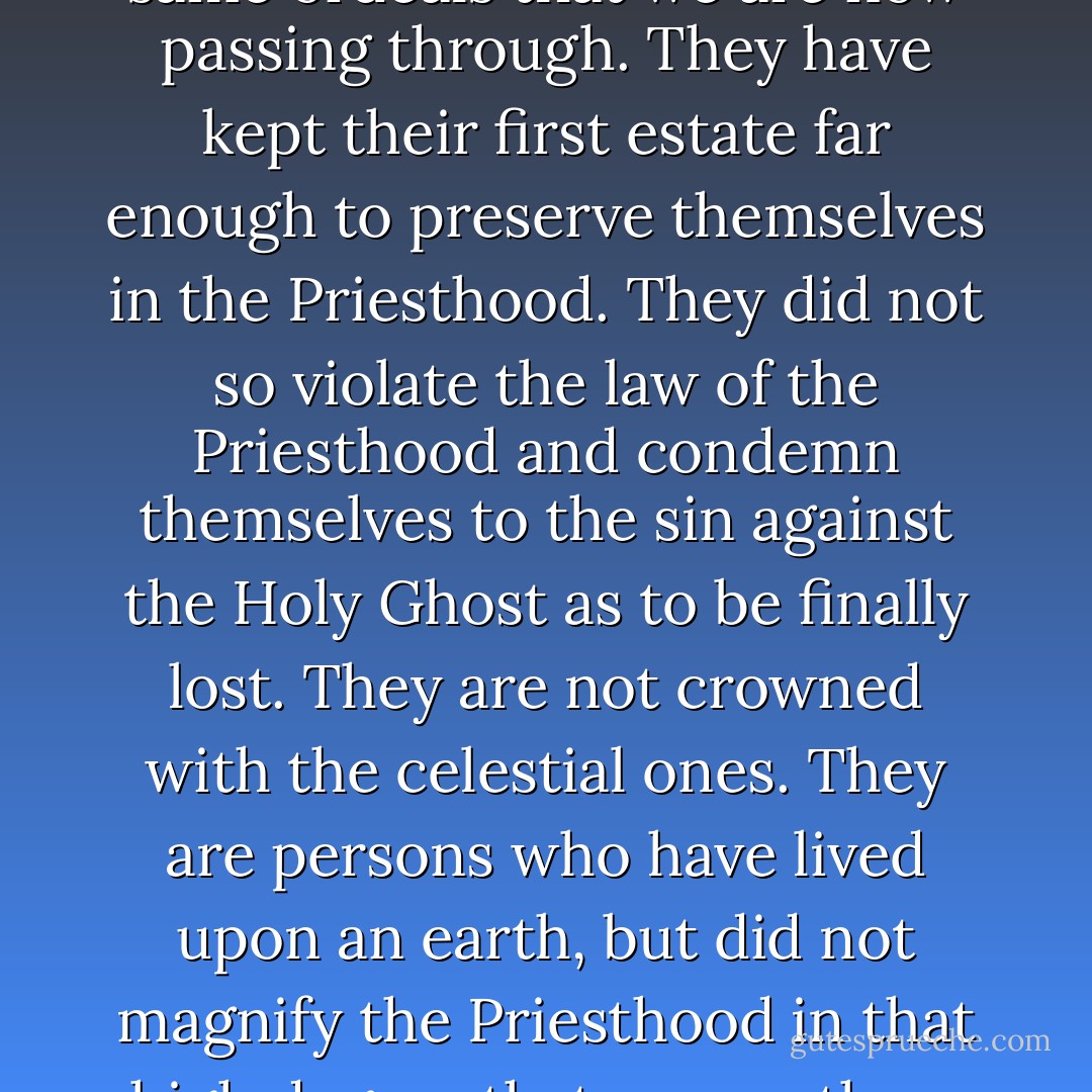 Angels are those beings who have been on an earth like this, and have passed through the same ordeals that we are now passing through. They have kept their first estate far enough to preserve themselves in the Priesthood. They did not so violate the law of the Priesthood and condemn themselves to the sin against the Holy Ghost as to be finally lost. They are not crowned with the celestial ones. They are persons who have lived upon an earth, but did not magnify the Priesthood in that high degree that many others have done who have become Gods, even the sons of God. - Brigham Young
