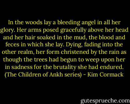 In the woods lay a bleeding angel in all her glory. Her arms posed gracefully above her head and her hair soaked in the mud, the blood and feces in which she lay. Dying, fading into the other realm, her form christened by the rain as though the trees had begun to weep upon her in sadness for the brutality she had endured. (The Children of Ankh series) - Kim Cormack