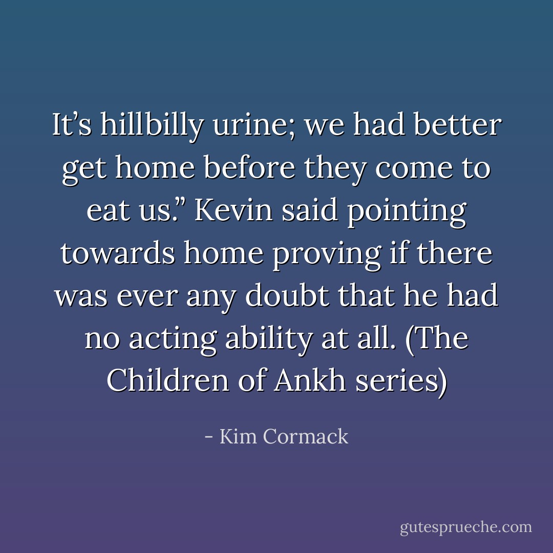 It’s hillbilly urine; we had better get home before they come to eat us.” Kevin said pointing towards home proving if there was ever any doubt that he had no acting ability at all. (The Children of Ankh series) - Kim Cormack