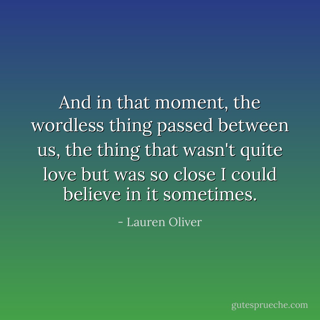 And in that moment, the wordless thing passed between us, the thing that wasn't quite love but was so close I could believe in it sometimes. - Lauren Oliver