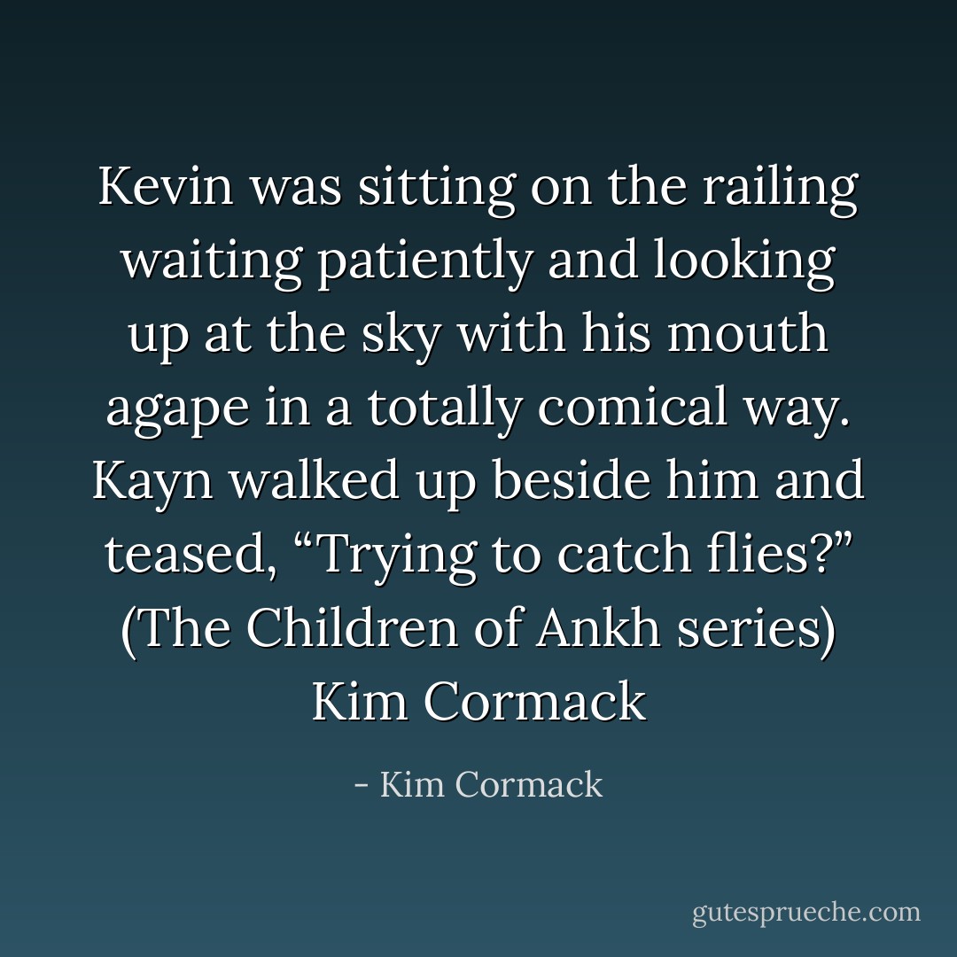 Kevin was sitting on the railing waiting patiently and looking up at the sky with his mouth agape in a totally comical way. Kayn walked up beside him and teased, “Trying to catch flies?” (The Children of Ankh series) Kim Cormack - Kim Cormack