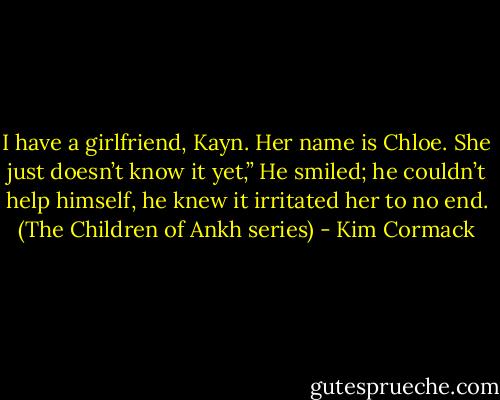 I have a girlfriend, Kayn. Her name is Chloe. She just doesn’t know it yet,” He smiled; he couldn’t help himself, he knew it irritated her to no end. (The Children of Ankh series) - Kim Cormack