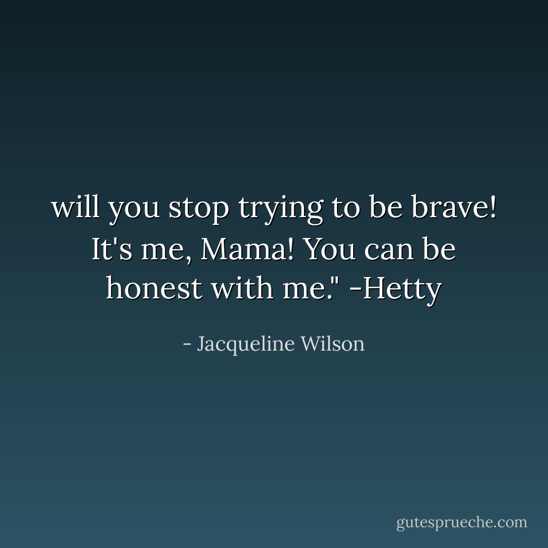 will you stop trying to be brave! It's me, Mama! You can be honest with me." -Hetty - Jacqueline Wilson