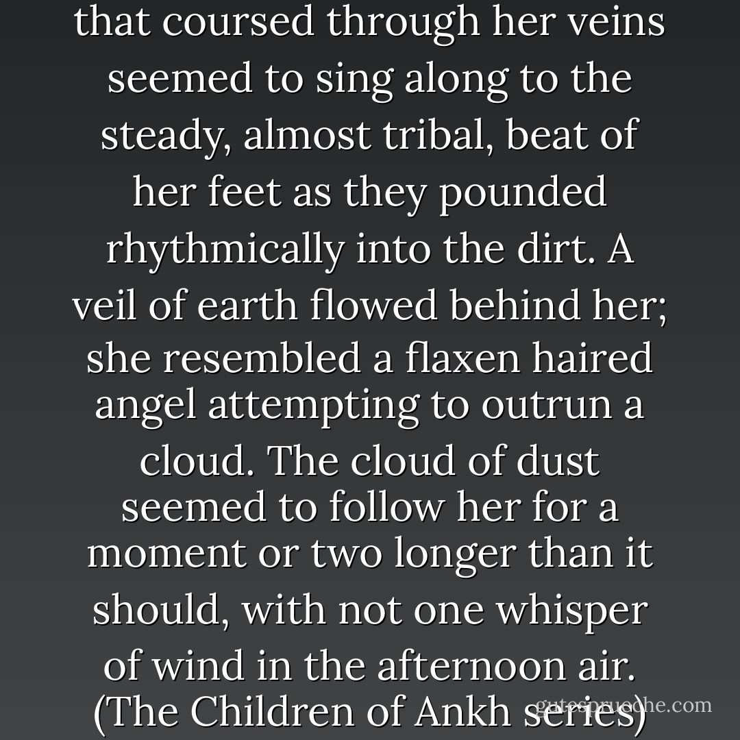The humming of Kayn’s blood that coursed through her veins seemed to sing along to the steady, almost tribal, beat of her feet as they pounded rhythmically into the dirt. A veil of earth flowed behind her; she resembled a flaxen haired angel attempting to outrun a cloud. The cloud of dust seemed to follow her for a moment or two longer than it should, with not one whisper of wind in the afternoon air. (The Children of Ankh series) - Kim Cormack