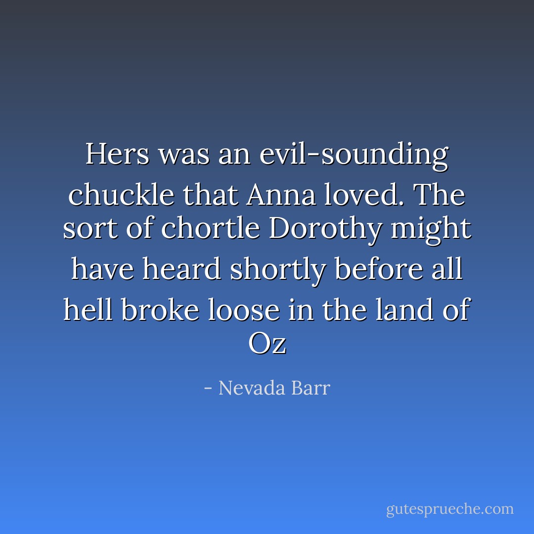 Hers was an evil-sounding chuckle that Anna loved. The sort of chortle Dorothy might have heard shortly before all hell broke loose in the land of Oz - Nevada Barr