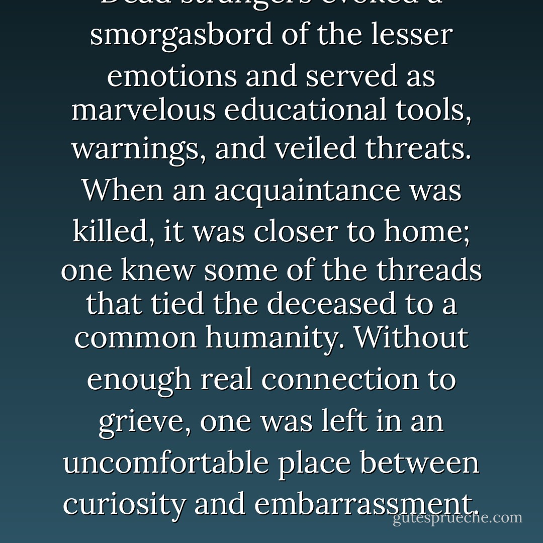Dead strangers evoked a smorgasbord of the lesser emotions and served as marvelous educational tools, warnings, and veiled threats. When an acquaintance was killed, it was closer to home; one knew some of the threads that tied the deceased to a common humanity. Without enough real connection to grieve, one was left in an uncomfortable place between curiosity and embarrassment. - Nevada Barr