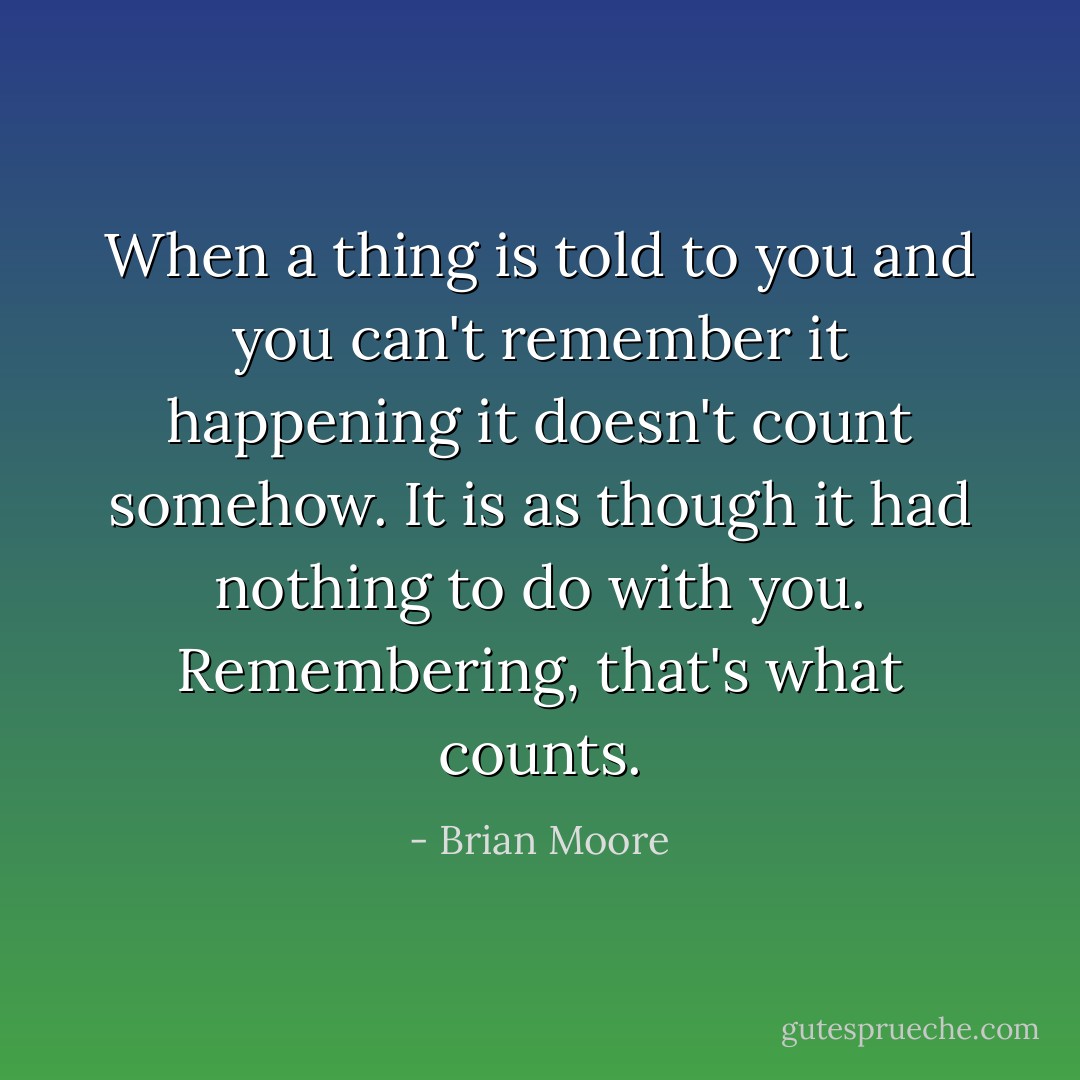 When a thing is told to you and you can't remember it happening it doesn't count somehow. It is as though it had nothing to do with you. Remembering, that's what counts. - Brian Moore