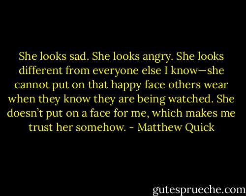 She looks sad. She looks angry. She looks different from everyone else I know—she cannot put on that happy face others wear when they know they are being watched. She doesn’t put on a face for me, which makes me trust her somehow. - Matthew Quick