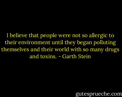 I believe that people were not so allergic to their environment until they began polluting themselves and their world with so many drugs and toxins. - Garth Stein