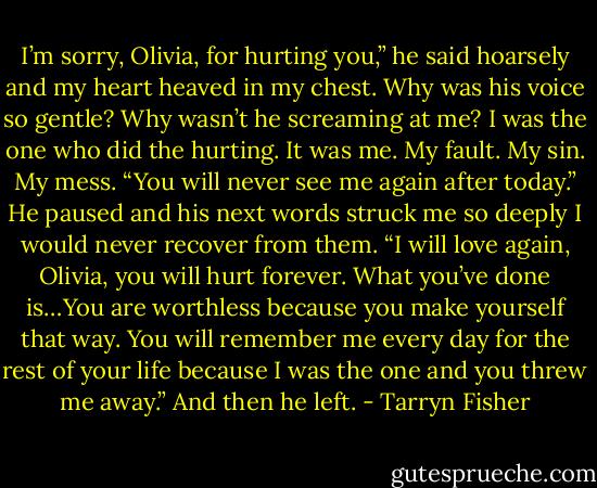 I’m sorry, Olivia, for hurting you,” he said hoarsely and my heart heaved in my<br />chest. Why was his voice so gentle? Why wasn’t he screaming at me? I was the one<br />who did the hurting. It was me. My fault. My sin. My mess. “You will never see me again after today.” He paused and his next words struck me so deeply I would never recover from them. “I will love again, Olivia, you will hurt forever. What you’ve done is…You are worthless because you make yourself that way. You will remember me every day for the rest of your life because I was the one and you threw me away.” And then he left. - Tarryn Fisher