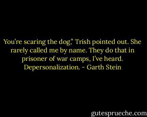 You’re scaring the dog,” Trish pointed out. She rarely called me by name. They do that in<br />prisoner of war camps, I’ve heard. Depersonalization. - Garth Stein