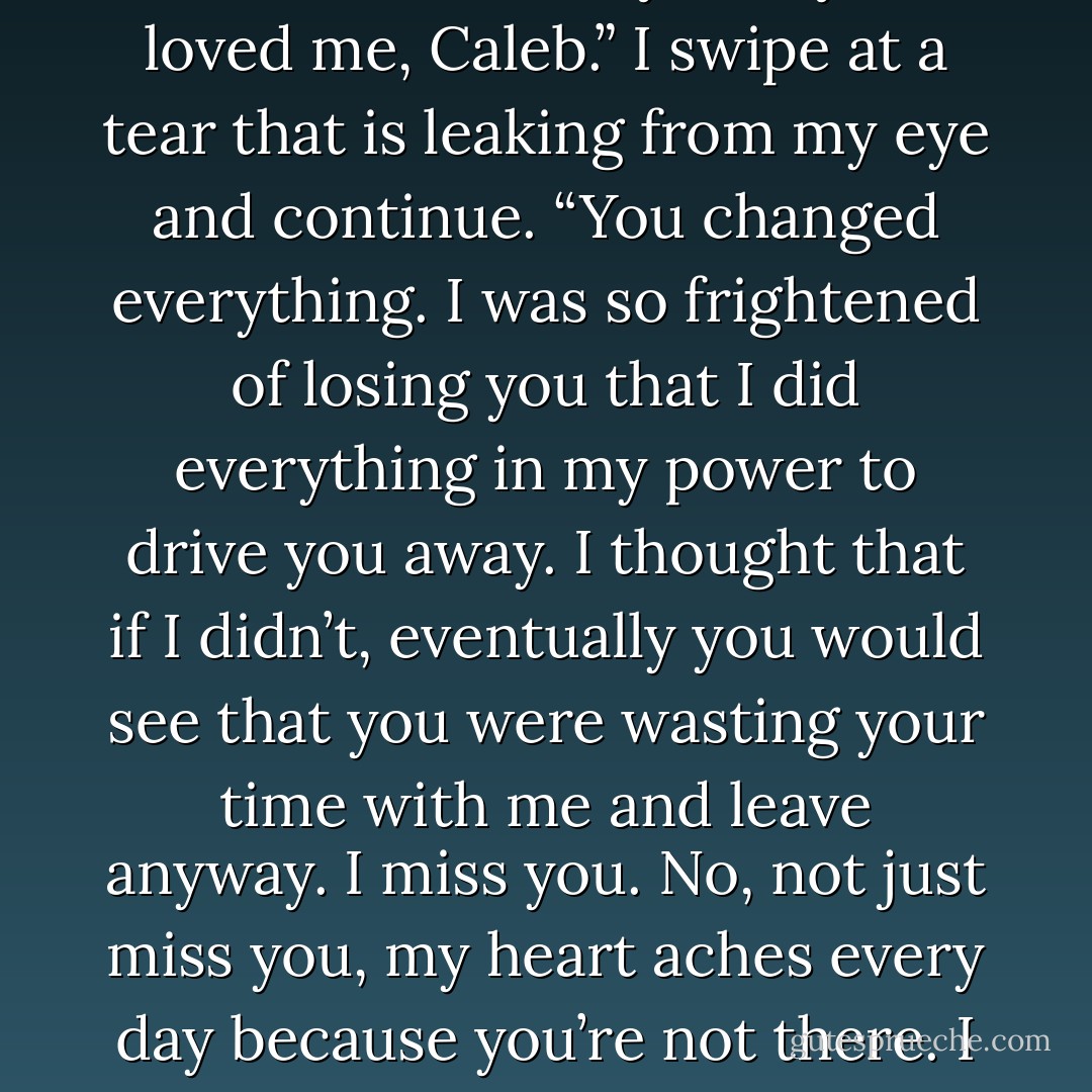 In a sense I’m so far gone, I don‘t know what to say,” I begin. “I love you so much, and there are so many things that I didn’t get to tell you. I was so scared of the way that you loved me, Caleb.” I swipe at a tear that is leaking from my eye and continue.<br />“You changed everything. I was so frightened of losing you that I did everything in my power to drive you away. I thought that if I didn’t, eventually you would see that<br />you were wasting your time with me and leave anyway. I miss you. No, not just miss<br />you, my heart aches every day because you’re not there. I am so sorry for what I did. All of it. Please, please don’t forget me, because the possibility of that hurts more than anything else. - Tarryn Fisher