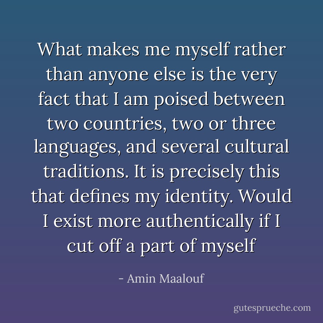 What makes me myself rather than anyone else is the very fact that I am poised between two countries, two or three languages, and several cultural traditions. It is precisely this that defines my identity. Would I exist more authentically if I cut off a part of myself - Amin Maalouf