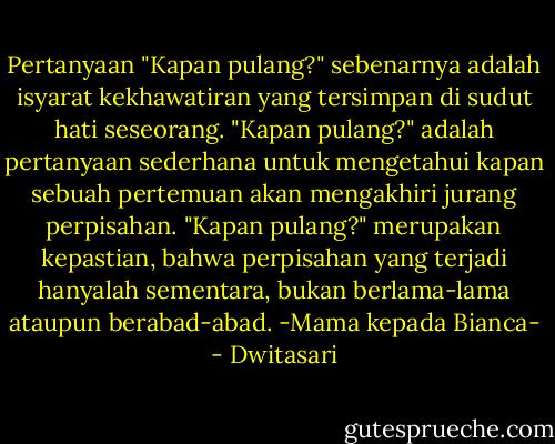 Pertanyaan "Kapan pulang?" sebenarnya adalah isyarat kekhawatiran yang tersimpan di sudut hati seseorang. "Kapan pulang?" adalah pertanyaan sederhana untuk mengetahui kapan sebuah pertemuan akan mengakhiri jurang perpisahan. "Kapan pulang?" merupakan kepastian, bahwa perpisahan yang terjadi hanyalah sementara, bukan berlama-lama ataupun berabad-abad. -Mama kepada Bianca- - Dwitasari