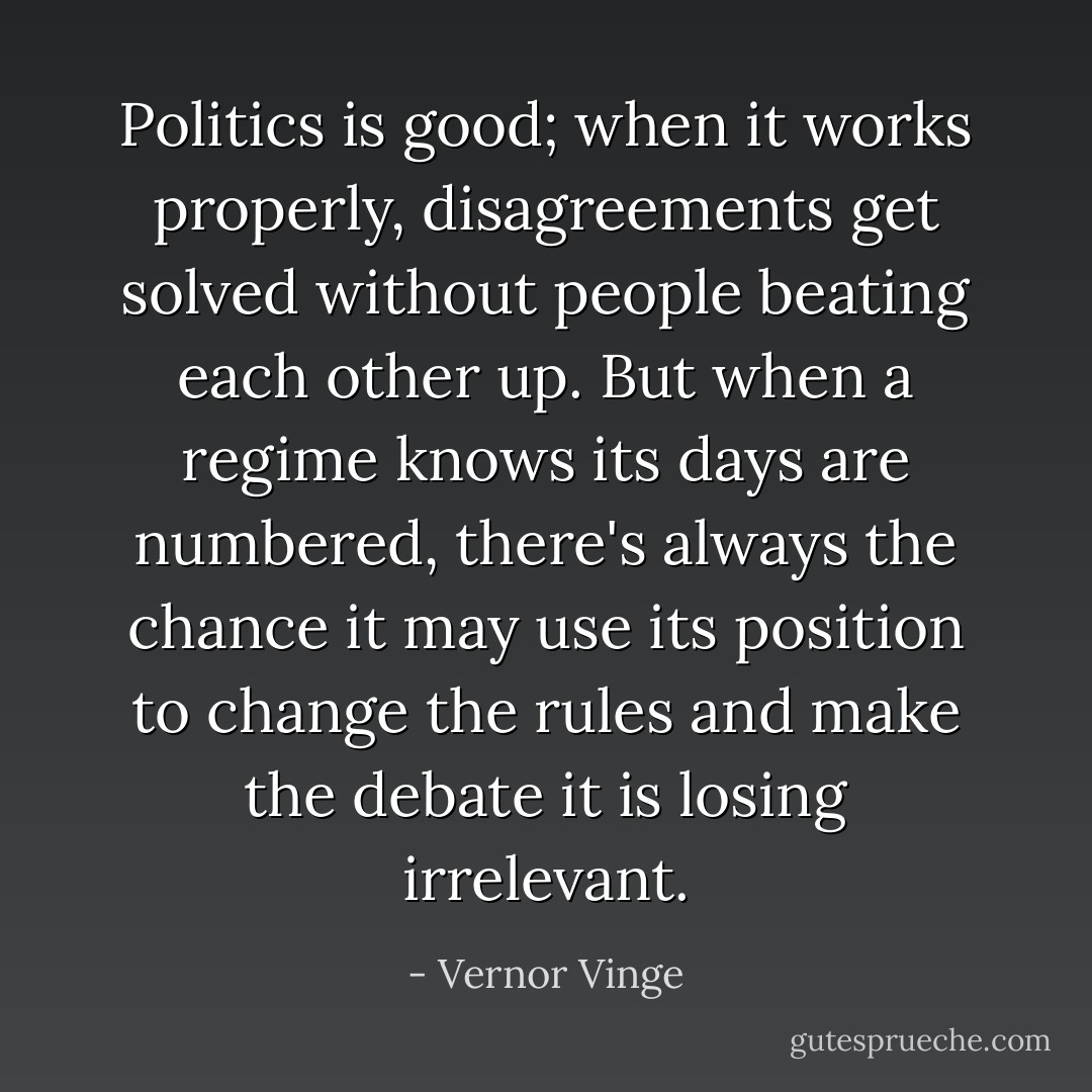 Politics is good; when it works properly, disagreements get solved without people beating each other up. But when a regime knows its days are numbered, there's always the chance it may use its position to change the rules and make the debate it is losing irrelevant. - Vernor Vinge
