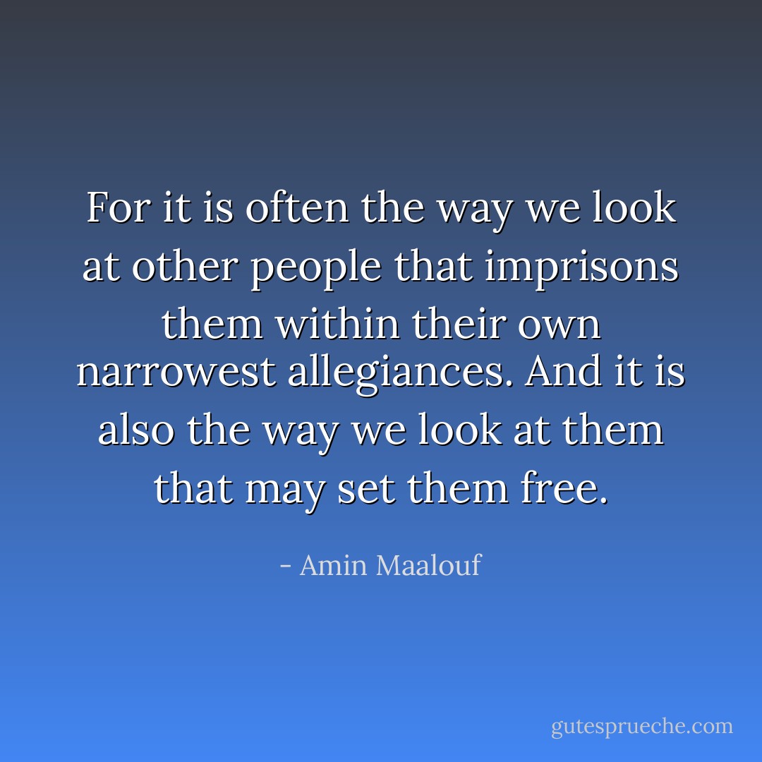 For it is often the way we look at other people that imprisons them within their own narrowest allegiances. And it is also the way we look at them that may set them free. - Amin Maalouf
