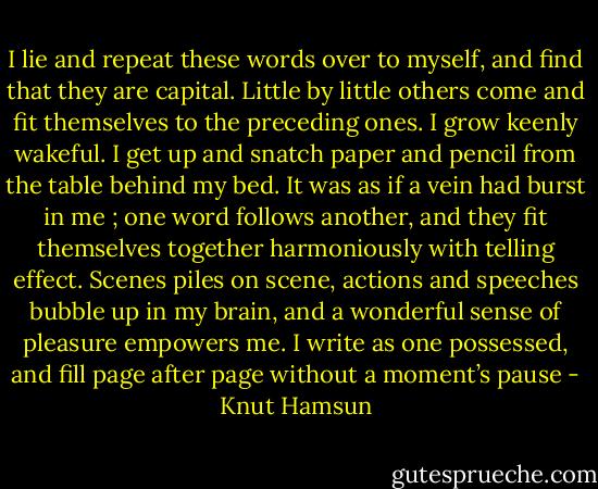 I lie and repeat these words over to myself, and find that they are capital. Little by little others come and fit themselves to the preceding ones. I grow keenly wakeful. I get up and snatch paper and pencil from the table behind my bed. It was as if a vein had burst in me ; one word follows another, and they fit themselves together harmoniously with telling effect. Scenes piles on scene, actions and speeches bubble up in my brain, and a wonderful sense of pleasure empowers me. I write as one possessed, and fill page after page without a moment’s pause - Knut Hamsun