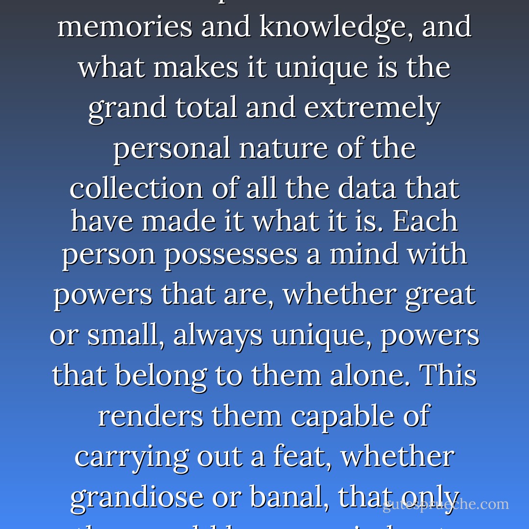 …every mind is shaped by its own experiences and memories and knowledge, and what makes it unique is the grand total and extremely personal nature of the collection of all the data that have made it what it is. Each person possesses a mind with powers that are, whether great or small, always unique, powers that belong to them alone. This renders them capable of carrying out a feat, whether grandiose or banal, that only they could have carried out. - César Aira