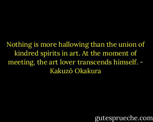 Nothing is more hallowing than the union of kindred spirits in art. At the moment of meeting, the art lover transcends himself. - Kakuzō Okakura