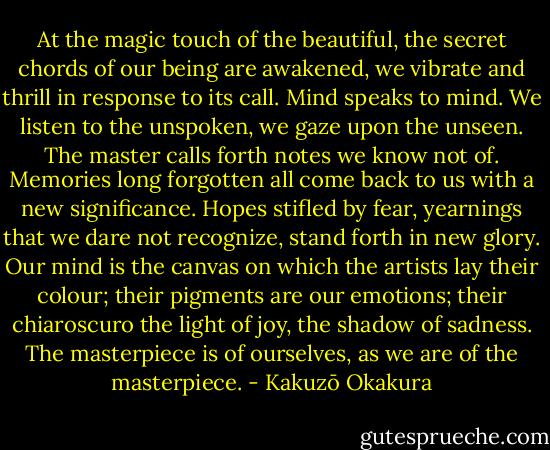 At the magic touch of the beautiful, the secret chords of our being are awakened, we vibrate and thrill in response to its call. Mind speaks to mind. We listen to the unspoken, we gaze upon the unseen. The master calls forth notes we know not of. Memories long forgotten all come back to us with a new significance. Hopes stifled by fear, yearnings that we dare not recognize, stand forth in new glory. Our mind is the canvas on which the artists lay their colour; their pigments are our emotions; their chiaroscuro the light of joy, the shadow of sadness. The masterpiece is of ourselves, as we are of the masterpiece. - Kakuzō Okakura