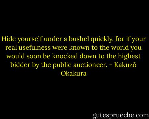 Hide yourself under a bushel quickly, for if your real usefulness were known to the world you would soon be knocked down to the highest bidder by the public auctioneer. - Kakuzō Okakura