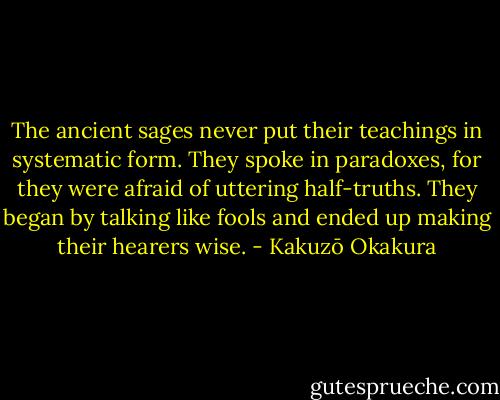 The ancient sages never put their teachings in systematic form. They spoke in paradoxes, for they were afraid of uttering half-truths. They began by talking like fools and ended up making their hearers wise. - Kakuzō Okakura