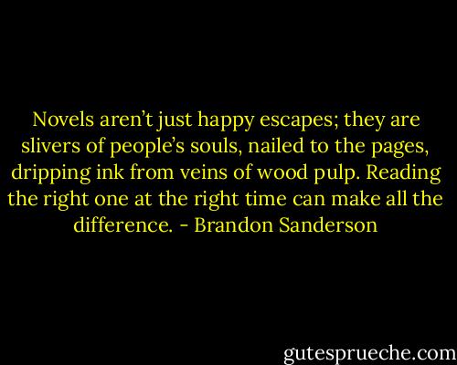 Novels aren’t just happy escapes; they are slivers of people’s souls, nailed to the pages, dripping ink from veins of wood pulp. Reading the right one at the right time can make all the difference. - Brandon Sanderson